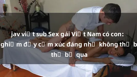 jav việt sub Sex gái Việt Nam có con: Trải nghiệm đầy cảm xúc đáng nhớ không thể bỏ qua